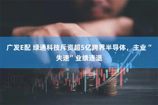 广发E配 绿通科技斥资超5亿跨界半导体，主业“失速”业绩连退