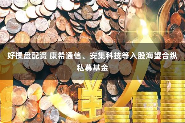 好操盘配资 康希通信、安集科技等入股海望合纵私募基金