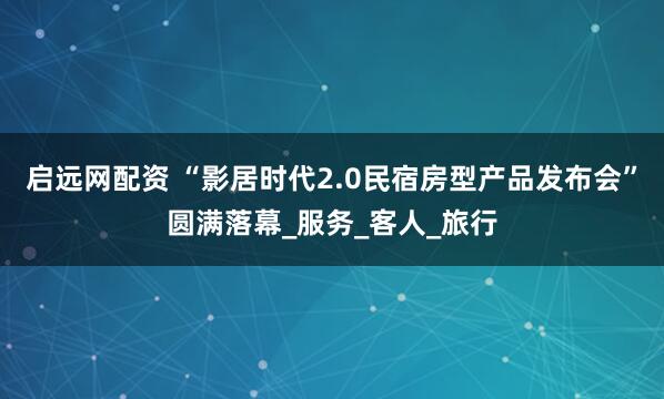 启远网配资 “影居时代2.0民宿房型产品发布会”圆满落幕_服务_客人_旅行