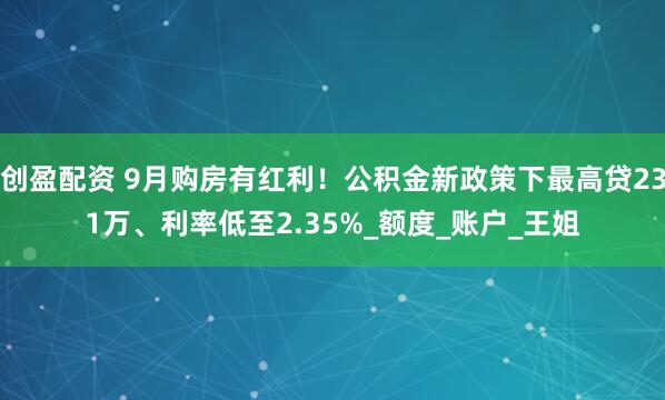 创盈配资 9月购房有红利！公积金新政策下最高贷231万、利率低至2.35%_额度_账户_王姐
