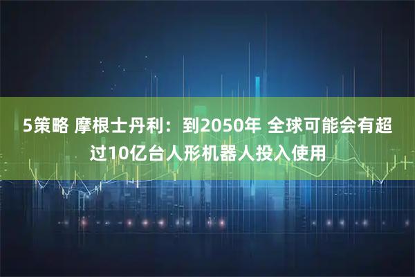 5策略 摩根士丹利：到2050年 全球可能会有超过10亿台人形机器人投入使用