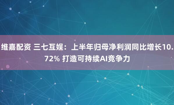 维嘉配资 三七互娱：上半年归母净利润同比增长10.72% 打造可持续AI竞争力
