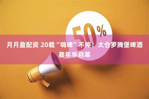 月月盈配资 20载“嗨啤”不停！太仓罗腾堡啤酒嘉年华启幕