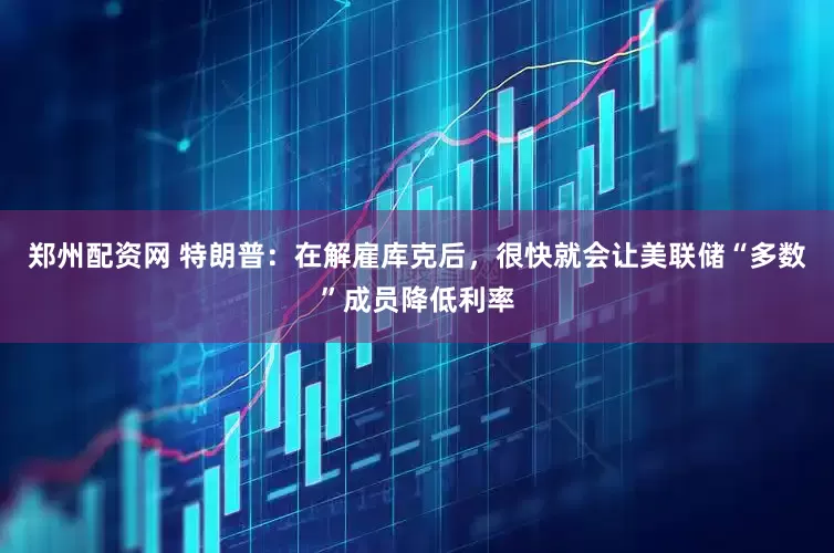 郑州配资网 特朗普：在解雇库克后，很快就会让美联储“多数”成员降低利率