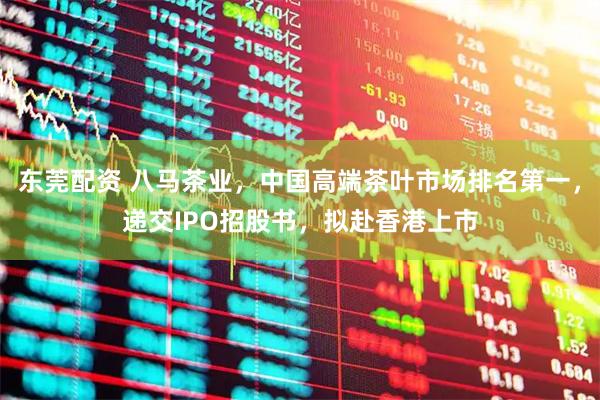 东莞配资 八马茶业，中国高端茶叶市场排名第一，递交IPO招股书，拟赴香港上市