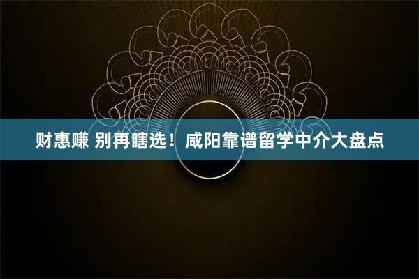 财惠赚 别再瞎选！咸阳靠谱留学中介大盘点