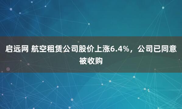 启远网 航空租赁公司股价上涨6.4%，公司已同意被收购