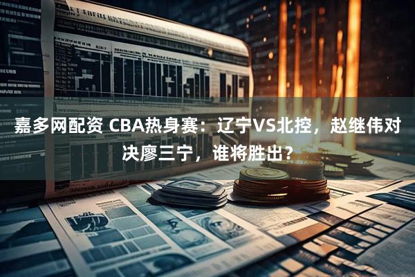 嘉多网配资 CBA热身赛：辽宁VS北控，赵继伟对决廖三宁，谁将胜出？