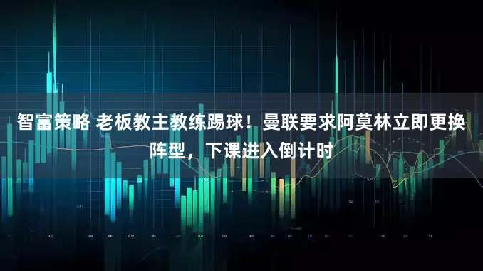 智富策略 老板教主教练踢球！曼联要求阿莫林立即更换阵型，下课进入倒计时