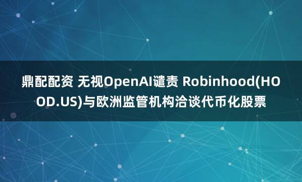 鼎配配资 无视OpenAI谴责 Robinhood(HOOD.US)与欧洲监管机构洽谈代币化股票
