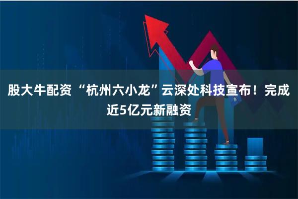 股大牛配资 “杭州六小龙”云深处科技宣布！完成近5亿元新融资