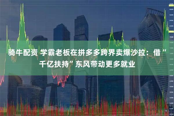 骑牛配资 学霸老板在拼多多跨界卖爆沙拉：借“千亿扶持”东风带动更多就业