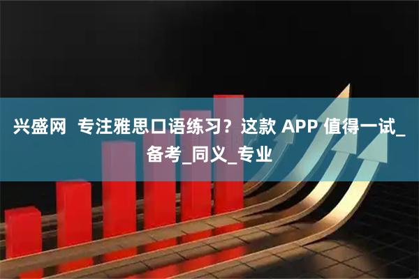 兴盛网  专注雅思口语练习？这款 APP 值得一试_备考_同义_专业