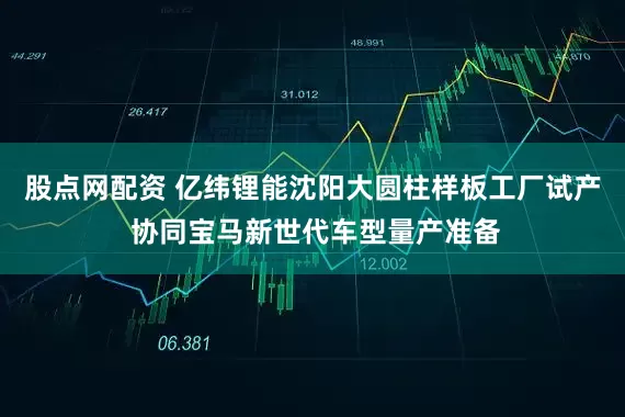股点网配资 亿纬锂能沈阳大圆柱样板工厂试产 协同宝马新世代车型量产准备