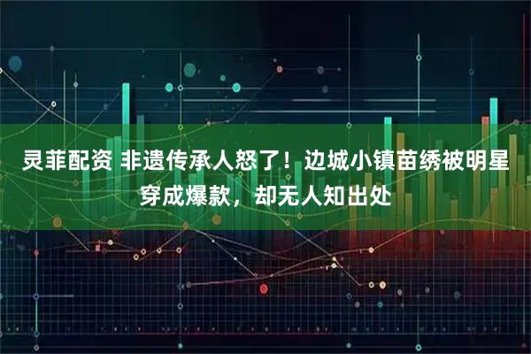 灵菲配资 非遗传承人怒了！边城小镇苗绣被明星穿成爆款，却无人知出处