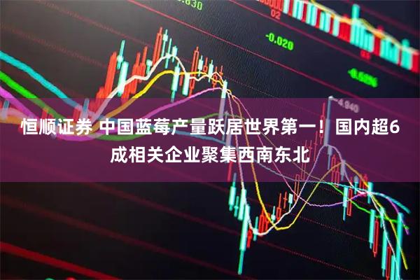 恒顺证券 中国蓝莓产量跃居世界第一！国内超6成相关企业聚集西南东北